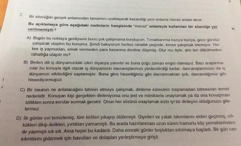 2.
Bir sözcüğün gerçek anlamından tamamen uzaklaşarak kazandığı yeni anlama mecaz anlam denir.
Bu açıklamaya göre aşağıdaki metinlerin hangisinde "mecaz" anlamıyla kullanılan bir sözcüğe yer
verilmemiştir?
A) Bugün bu noktaya geldiysem bunu çok çalışmama b