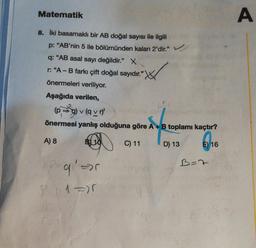 Matematik
8. İki basamaklı bir AB doğal sayısı ile ilgili
p: "AB'nin 5 ile bölümünden kalan 2'dir." ✓
q: "AB asal sayı değildir." X
r: "A - B farkı çift doğal sayıdır."
önermeleri veriliyor.
Aşağıda verilen,
(pg)v (avr)
önermesi yanlış olduğuna göre A + B toplamı kaçtır?
A) 8
B) 10
E) 16
P=q₁₁' =>
P=₁11=)5
C) 11
D) 13
B=7
A