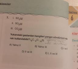 klemler
7.
1. SO₂(g)
II. SO3(g)
III. CO₂(g)
Yukarıdaki gazlardan hangileri yangın söndürücü ola-
rak kullanılabilir? (C, 80, 16S) youma tepki-
mest vermemeli
A) Yalnız II
C) I vell
D) II ve III
B) Yalnız III
E) I, II ve III
İNİTE
6
KİMY
Denk
+
p
O