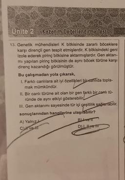 Kazanım Değerlendirme Testi
13. Genetik mühendisleri K bitkisinde zararlı böceklere
karşı dirençli gen tespit etmişlerdir. K bitkisindeki geni
izole ederek pi bitkisine aktarmışlardır. Gen aktarı-
mı yapılan pirinç bitkisinin de aynı böcek türüne karşı
direnç kazandığı görülmüştür.
Bu çalışmadan yola çıkarak,
1. Farklı canlılara ait iyi özellikleri bir canlıda topla-
mak mümkündür.
II. Bir canlı türüne ait olan bir gen farklı bir canlı tü-
ründe de aynı etkiyi gösterebilir!
III. Gen aktarımı sayesinde tür içi çeşitlilik sağlanabilir.
sonuçlarından hanollerine ulaşılabilir?
Blivell
D) Ive ti
A) Yalnız
C) I ve II