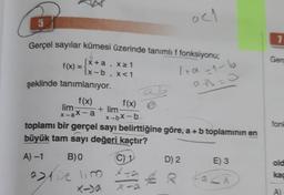 5
Gerçel sayılar kümesi üzerinde tanımlı f fonksiyonu;
f(x) =
1+α-1-b
şeklinde tanımlanıyor.
a+b=0
f(x)
lim
x-ax-a
[x+a,
x-b,
X≥ 1
X<1
f(x)
x-bx-b
+ lim
aztie lim
lim
toplamı bir gerçel sayı belirttiğine göre, a + b toplamının en
büyük tam sayı değeri kaçtır?
A) -1
B)0
C) 1
acl
X-
X-a
D) 2
R
E) 3
Lack
1
Gerd
fonk
old
kac
A)