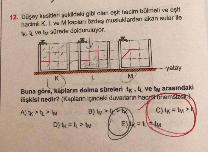 12. Düşey kesitleri şekildeki gibi olan eşit hacim bölmeli ve eşit
hacimli K, L ve M kapları özdeş musluklardan akan sular ile
tk, tL ve tm sürede dolduruluyor.
K
H
L
M
Buna göre, kapların dolma süreleri tk, tL ve tm arasındaki
ilişkisi nedir? (Kapların iç