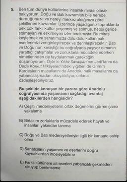5. Ben tüm dünya kültürlerine insanlık mirası olarak
bakıyorum. Doğu ve Batı kavramları bile nerede
durduğunuza ve nereyi merkez aldığınıza göre
şekillenen kavramlar. Üzerinde yaşadığımız topraklarda
pek çok farklı kültür yeşermiş ve solmuş, hepsi geride
solmayan ve eskimeyen izler bırakmıştır. Bu mirası
keşfetmek ve sanatımızda dolu dolu kullanmak
eserlerimizi zenginleştirecek ve derinleştirecektir. Batı
ve Doğu'nun kesiştiği bu coğrafyada yaşıyor olmanın
yarattığı çatışmalar ve zorluklarla mücadele ederken
nimetlerinden de faydalanmak gerektiğini
düşünüyorum. Öyle ki Yıldız Savaşları'nın Jedi'larını da
Dede Korkut Hikâyeleri'ndeki yiğitleri de Grimm
Kardeşlerin masallarını da Anadolu halk masallarını da
yabancılaşmadan okuyabiliyor, onlarla
özdeşleşebiliyoruz.
Bu şekilde konuşan bir yazara göre Anadolu
coğrafyasında yaşamanın sağladığı avantaj
aşağıdakilerden hangisidir?
A) Çeşitli medeniyetlerin ortak değerlerini görme şansı
yakalama
B) Birtakım zorluklarla mücadele ederek hayatı ve
insanları yakından tanıma
C) Doğu ve Batı medeniyetleriyle ilgili bir kanaate sahip
olma
D) Sanatçıların yaşamını ve eserlerini doğru
kaynaklardan inceleyebilme
E) Farklı kültürlere ait eserleri yabancılık çekmeden
okuyup benimseme