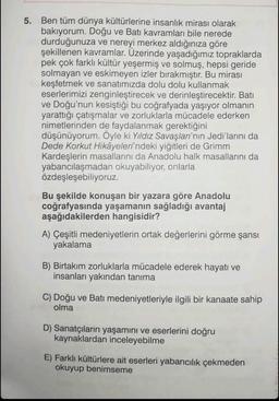 5. Ben tüm dünya kültürlerine insanlık mirası olarak
bakıyorum. Doğu ve Batı kavramları bile nerede
durduğunuza ve nereyi merkez aldığınıza göre
şekillenen kavramlar. Üzerinde yaşadığımız topraklarda
pek çok farklı kültür yeşermiş ve solmuş, hepsi geride
solmayan ve eskimeyen izler bırakmıştır. Bu mirası
keşfetmek ve sanatımızda dolu dolu kullanmak
eserlerimizi zenginleştirecek ve derinleştirecektir. Batı
ve Doğu'nun kesiştiği bu coğrafyada yaşıyor olmanın
yarattığı çatışmalar ve zorluklarla mücadele ederken
nimetlerinden de faydalanmak gerektiğini
düşünüyorum. Öyle ki Yıldız Savaşları'nın Jedi'larını da
Dede Korkut Hikâyeleri'ndeki yiğitleri de Grimm
Kardeşlerin masallarını da Anadolu halk masallarını da
yabancılaşmadan okuyabiliyor, onlarla
özdeşleşebiliyoruz.
Bu şekilde konuşan bir yazara göre Anadolu
coğrafyasında yaşamanın sağladığı avantaj
aşağıdakilerden hangisidir?
A) Çeşitli medeniyetlerin ortak değerlerini görme şansı
yakalama
B) Birtakım zorluklarla mücadele ederek hayatı ve
insanları yakından tanıma
C) Doğu ve Batı medeniyetleriyle ilgili bir kanaate sahip
olma
D) Sanatçıların yaşamını ve eserlerini doğru
kaynaklardan inceleyebilme
E) Farklı kültürlere ait eserleri yabancılık çekmeden
okuyup benimseme