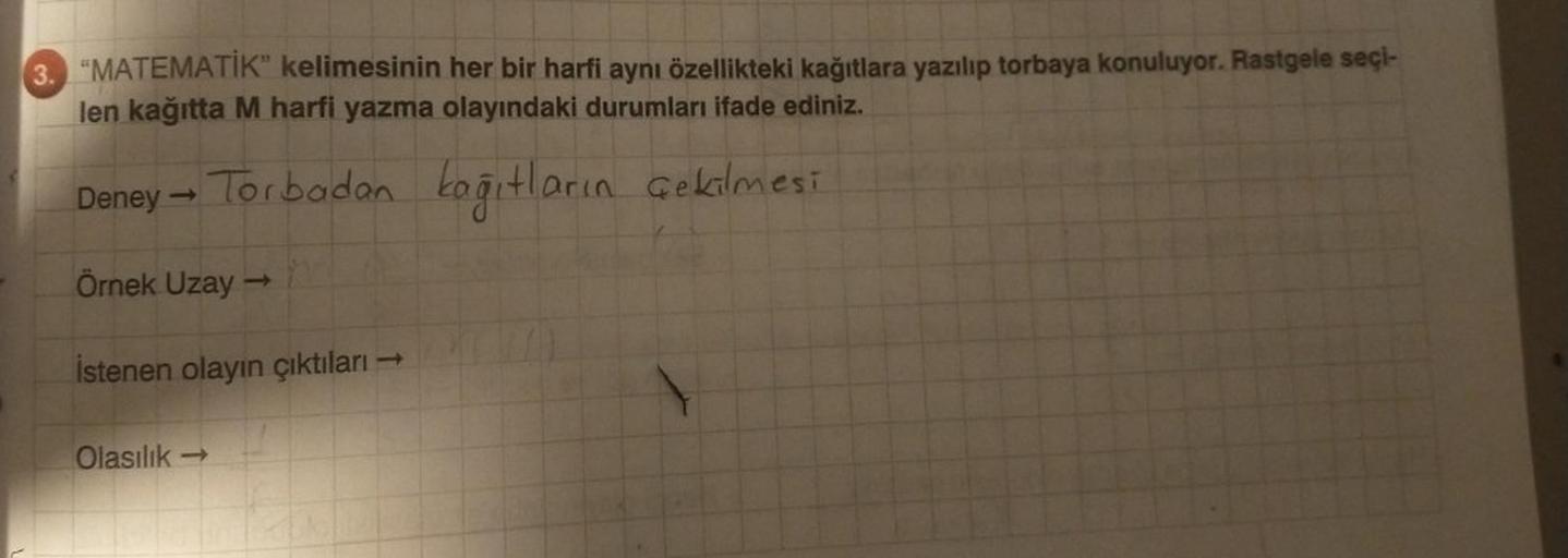 3. "MATEMATİK" kelimesinin her bir harfi aynı özellikteki kağıtlara yazılıp torbaya konuluyor. Rastgele seçi-
len kağıtta M harfi yazma olayındaki durumları ifade ediniz.
Deney → Torbadan kağıtların çekilmesi
Örnek Uzay →
İstenen olayın çıktıları
Olasılık-