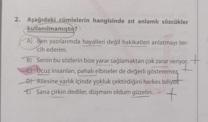 2. Aşağıdaki cümlelerin hangisinde zıt anlamlı sözcükler
kullanılmamıştır?
A) Ben yazılarımda hayalleri değil hakikatleri anlatmayı ter-
cih ederim.
B) Senin bu sözlerin bize yarar sağlamaktan çok zarar veriyor. +
Ucuz insanları, pahalı elbiseler de değerl