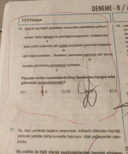 TYT/Türkçe
16. Eski bir taş köprü geçildikten sonra fakir mahallelere giriliyor;
I
DENEME-8/
sefalet, bütün dehşeti ve çirkinliğiyle başlıyordu. Ortalarından
||
akan çirkin sularında yarı çıplak çocuklarla çamurdan köpekler,
III
eğri büğrü sokaklar... Teze