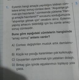 1. Eylemin hangi amaçla yapıldığını bildiren cüm-
lelere amaç-sonuç cümlesi denir. "Alışverişe git-
mek için hazırlandı." cümlesinde yükleme "Han-
gi amaçla hazırlandı?" sorusunu sorduğumuzda
"alışverişe gitmek için" cevabını alırız. Eylemin
yapılış amacını bildirildiği için bu cümle amaç-
sonuç cümlesidir.
Buna göre aşağıdaki cümlelerin hangisinde
"amaç-sonuç" anlamı vardır?
A) Contası değiştirilen musluk artık damlatmı-
yor.
B) Küçük kız çocuğu karanlıktan çok korkmuştu.
C) Uyuyanları uyandırmak için yatakları dolaştı.
D) Birkaç gün içinde eşyalarımızı toplayıp yola
çıktık.
3.