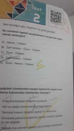 Test
2
A) Nesne - Yüklem
B) Zarf tümleci - Özne - Yüklem
C) Özne - Yüklem
Seni tanıdığım gün, ömrümün en güzel günüdür.
Bu cümlenin ögeleri aşağıdakilerin hangisinde doğru
olarak verilmiştir?
D) Zarf tümleci - Yüklem
E) Özne - Nesne - Yüklem
0:40
29
c
LP1ZTURS 2014
şağıdaki cümlelerden hangisi ögelerinin sayısı ve si-
alanışı bakımından ötekilerden farklıdır?
ver
Jokne
Evler bulundukları bölgenin aynasıdır.
Akıl ve zekâyı birbirinden ayırmak güçtür.
Teknoloji insanın doğada yaptığı bir reformdur.
Üniversite yalnızca araştırma yapılan ve bilim üretilen
bir yer değildir.
Manyas kuş cenneti yabancı bir profesör tarafından