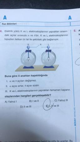 A
Fen Bilimleri
4. Elektrik yüklü K ve L elektroskoplarının yaprakları arasın-
daki açılar sırasıyla a ve e'dir. K ve L elektroskoplarının
topuzları iletken bir tel ile şekildeki gibi bağlanıyor.
K
B) I ve II
X
Buna göre X anahtarı kapatıldığında
I. a ve 0 açıları değişmez.
0
II. a açısı artar, e açısı azalır.
III. K ve L elektroskoplarının yaprakları tamamen kapanır.
olaylarından hangileri gerçekleşebilir?
A) Yalnız I
D) II ve III
A
C) Yalnız III
€), ve III
lirli bir rota üstünden belirli bir irtifa ile uçarlar. Bu
6. A
h
MİRAY YAYINLARI
E