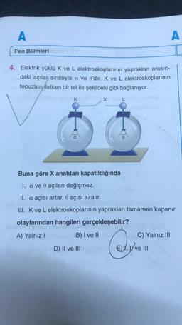 A
Fen Bilimleri
4. Elektrik yüklü K ve L elektroskoplarının yaprakları arasın-
daki açılar sırasıyla a ve e'dir. K ve L elektroskoplarının
topuzları iletken bir tel ile şekildeki gibi bağlanıyor.
K
B) I ve II
X
D) II ve III
L
Buna göre X anahtarı kapatıldığında
I. a ve 0 açıları değişmez.
II. a açısı artar, 8 açısı azalır.
III. K ve L elektroskoplarının yaprakları tamamen kapanır.
olaylarından hangileri gerçekleşebilir?
A) Yalnız I
A
E),
C) Yalnız III
I've III