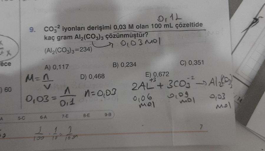 K
ece
A
60
59
0,12
9. CO32 iyonları derişimi 0,03 M olan 100 mL çözeltide
5-0
kaç gram Al₂(CO3)3 çözünmüştür?
(Al2(CO3)3=234)
A) 0,117
M=1
VAN
0,03=
6-A
D) 0,468
300.
^ 1=0,03
0,1
7-E
2
1.1
100 12 199
8-E
9-B
0,03 mol
B) 0,234
E) 0,672
+3
-2
2AL²+ 3003²Al₂