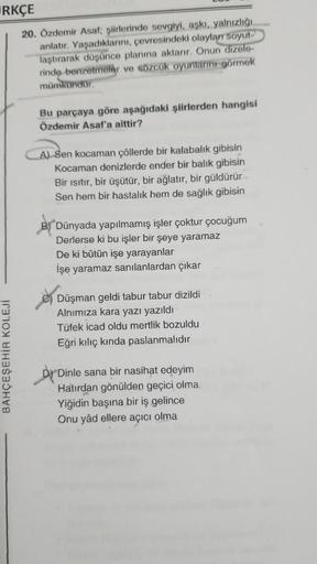 RKÇE
20. Özdemir Asaf; şiirlerinde sevgiyi, aşkı, yalnızlığı
anlatır. Yaşadıklarını, çevresindeki olaylar soyut-
laştırarak düşünce planına aktarır. Onun dizele-
rinde benzetmeler ve sözcük oyunlarını görmek
mümkündür.
BAHÇEŞEHİR KOLEJİ
Bu parçaya göre aşa