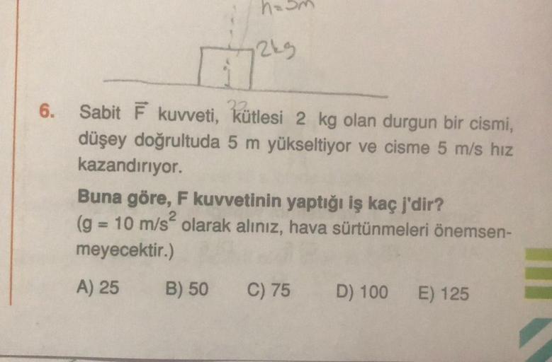 6.
h=
12kg
22
Sabit F kuvveti,
kütlesi 2 kg olan durgun bir cismi,
düşey doğrultuda 5 m yükseltiyor ve cisme 5 m/s hız
kazandırıyor.
Buna göre, F kuvvetinin yaptığı iş kaç j'dir?
(g = 10 m/s olarak alınız, hava sürtünmeleri önemsen-
meyecektir.)
A) 25
B) 5