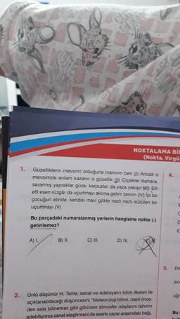 2.
1.
p
Güzelliklerin mevsimi olduğuna inanırım ben (1) Ancak o
mevsimde anlam kazanır o güzellik ) Çiçekler bahara,
sararmış yapraklar güze, karpuzlar da yaza yakışır ) Efil
efil esen rüzgâr da uçurtmayı aklıma getirir benim (IV) ipi bir
çocuğun elinde, kendisi mavi gökte nazlı nazlı süzülen bir
uçurtmayı (V)
A) I.
BUNAN
Bu parçadaki numaralanmış yerlerin hangisine nokta (.)
getirilemez?
B) II.
C) III.
NOKTALAMA BIL
(Nokta, Virgü
D) IV.
Ünlü düşünür H. Taine, sanat ve edebiyatın bilim ilkeleri ile
açıklanabileceği düşüncesini "Meteoroloji bilimi, nasıl önce-
den asla bilinemez gibi görünen atmosfer olaylarını tahmin
edebiliyorsa sanat eleştirmeni de eserle yazar arasındaki bağı,
4.
5.
E
C
C
E
Do
sin
ugr
Bu
Jualt