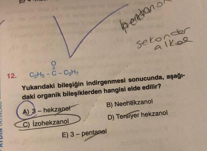 12.
11
A) 3-hekzanel
C) Izohekzanol
pentano
C₂H5-C - C3H7
Yukarıdaki bileşiğin indirgenmesi sonucunda, aşağı-
daki organik bileşiklerden hangisi elde edilir?
sekonder
alkol
E) 3 - pentanel
B) Neohekzanol
D) Tersiyer hekzanol