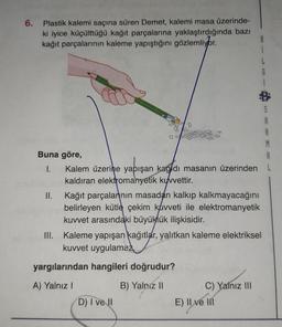 6.
Plastik kalemi saçına süren Demet, kalemi masa üzerinde-
ki iyice küçülttüğü kağıt parçalarına yaklaştırdığında bazı
kağıt parçalarının kaleme yapıştığını gözlemliyor.
Buna göre,
I.
II.
Kağıt parçalarının masadan kalkıp kalkmayacağını
belirleyen kütle çekim kuvveti ile elektromanyetik
kuvvet arasındaki büyüklük ilişkisidir.
B
i
A
Kalem üzerine yapışan kağıdı masanın üzerinden L
kaldıran elektromanyetik kuvvettir.
III. Kaleme yapışan kağıtlar, yalıtkan kaleme elektriksel
kuvvet uygulama
yargılarından hangileri doğrudur?
A) Yalnız I
B) Yalniz II
D) I ve II
C) Yalnız III
E) Il ve III
G
S
A
R
M