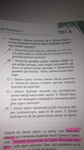 -mi Tiyatrosu-l
TEST-8
4. Tanzimat 1. Dönem tiyatrosu ile II. Dönem tiyatro-
sunun karşılaştırılmasına ilişkin aşağıdaki yargılar-
dan hangisi yanlıştır?
1. Dönem'de tiyatro toplumu eğitmede bir araç ola-
rak görülmüştür; II. Dönem'de ise bireysel konuları