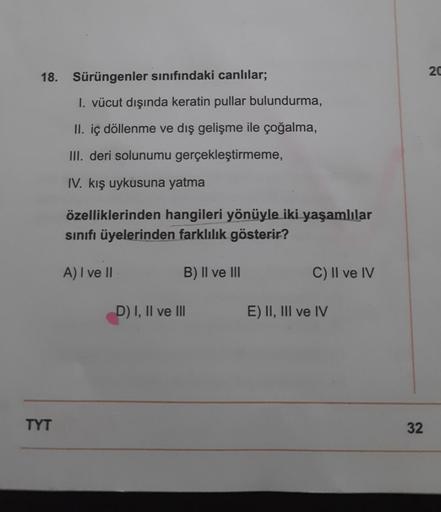 18. Sürüngenler sınıfındaki canlılar;
TYT
1. vücut dışında keratin pullar bulundurma,
II. iç döllenme ve dış gelişme ile çoğalma,
III. deri solunumu gerçekleştirmeme,
IV. kış uykusuna yatma
özelliklerinden hangileri yönüyle iki yaşamlılar
sınıfı üyelerinde