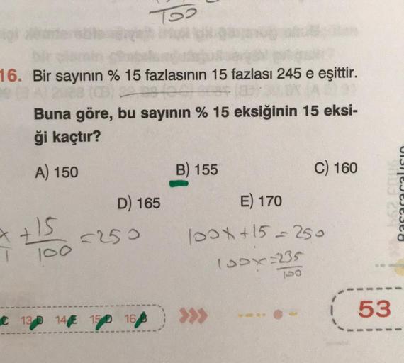 16. Bir sayının % 15 fazlasının 15 fazlası 245 e eşittir.
288 (CB) 2
Buna göre, bu sayının % 15 eksiğinin 15 eksi-
ği kaçtır?
A) 150
7+15
1
100
Too
D) 165
=250
C 13 D 14 150 168
B) 155
E) 170
100x+15=250
100x=235
C) 160
100
tus 2948
53
Basar