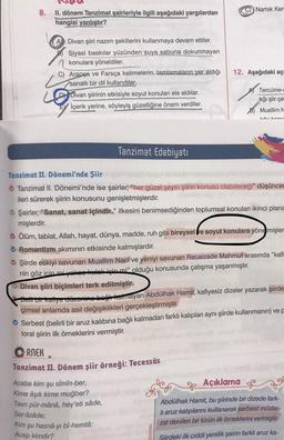 8.
II. dönem Tanzimat şairleriyle ilgili aşağıdaki yargılardan
hangisi yanlıştır?
Divan şiiri nazım şekillerini kullanmaya devam ettiler.
Siyasi baskılar yüzünden suya sabuna dokunmayan
konulara yöneldiler.
L
C) Arapça ve Farsça kelimelerin, tamlamaların yer aldığı
sanatlı bir dil kullandılar.
D Divan şiirinin etkisiyle soyut konuları ele aldılar.
İçerik yerine, söyleyiş güzelliğine önem verdiler.
Tanzimat Edebiyatı
C) Namik Ken
RNEK
V
Tanzimat II. Dönem şiir örneği: Tecessüs
Acaba kim şu sîmîn-ber,
Kime âşık kime muğber?
Tavn pür-mâná, hey'eti sâde,
Ser-âzâde;
Kim şu hasnâ-yi bî-hemtâ:
Acep kimdir?
12. Aşağıdaki açı
Tanzimat II. Dönemi'nde Şiir
Tanzimat II. Dönemi'nde ise şairler, "her güzel şeyin şiirin konusu olabileceği" düşünces
ileri sürerek şiirin konusunu genişletmişlerdir.
Tercüme-i
hğı şiir çe
Muallim N
käu konu
Şairler, "Sanat, sanat içindir." ilkesini benimsediğinden toplumsal konuları ikinci plana
mişlerdir.
Ölüm, tabiat, Allah, hayat, dünya, madde, ruh gibi bireysel ve soyut konulara yönemişler
Romantizm akımının etkisinde kalmışlardır.
Şiirde eskiyi savunan Muallim Naci ve yeniyi savunan Recaizade Mahmut arasında "kafi
nin göz için mi yokee kulek için mi" olduğu konusunda çatışma yaşanmıştır.
Divan şiiri biçimleri terk edilmiştir.
Belli bir kafiye düzenine bağlı kalmayan Abdülhak Hamit, kafiyesiz dizeler yazarak şiirde
çimsel anlamda asıl değişiklikleri gerçekleştirmiştir.
Serbest (belirli bir aruz kalıbına bağlı kalmadan farklı kalıpları aynı şiirde kullanmanın) ve p
toral şiirin ilk örneklerini vermiştir.
Açıklama
Abdülhak Hamit, bu şiirinde bir dizede fark-
li aruz kalıplarını kullanarak serbest müste-
zat denilen bir türün ilk örneklerini vermiştir.
Siirdeki ilk ciddi yenilik şairin farklı aruz ka-