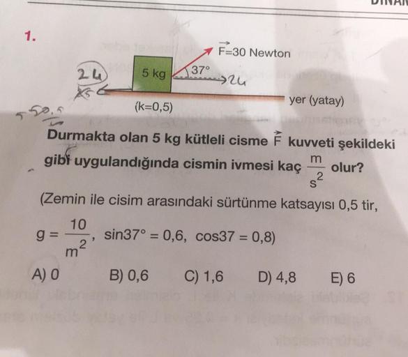 1.
5
16
24
g=
A) O
(k=0,5)
Durmakta olan 5 kg kütleli cisme F kuvveti şekildeki
gibi uygulandığında cismin ivmesi kaç m
olur?
10
5 kg 37°
S
(Zemin ile cisim arasındaki sürtünme katsayısı 0,5 tir,
sin37° = 0,6, cos37 = 0,8)
2
F=30 Newton
+26
m²,
yer (yatay)