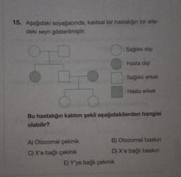 15. Aşağıdaki soyağacında, kalıtsal bir hastalığın bir aile-
deki seyri gösterilmiştir.
● : Sağlıklı dişi
: Hasta dişi
A) Otozomal çekinik
C) X'e bağlı çekinik
Sağlıklı erkek
Bu hastalığın kalıtım şekli aşağıdakilerden hangisi
olabilir?
: Hasta erkek
E) Y'ye bağlı çekinik
B) Otozomal baskın
D) X'e bağlı baskın