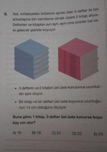 6.
Aslı, kırtasiyeden birbirinin aynısı olan 5 defter ile biri
arkadaşına biri kendisine olmak üzere 2 kitap alıyor.
Defterleri ve kitapları ayrı ayrı, aynı cins ürünler üst üs-
te gelecek şekilde koyuyor.
. 5 defterin ve 2 kitabın üst üste konulunca uzunl