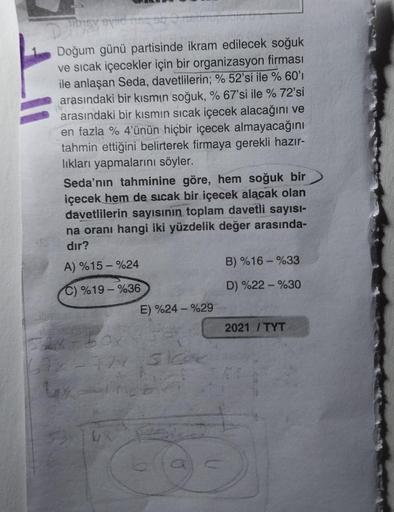 Doğum günü partisinde ikram edilecek soğuk
ve sıcak içecekler için bir organizasyon firması
ile anlaşan Seda, davetlilerin; % 52'si ile % 60'ı
arasındaki bir kısmın soğuk, % 67'si ile % 72'si
arasındaki bir kısmın sıcak içecek alacağını ve
en fazla % 4'ünü