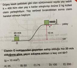 Düşey kesiti şekildeki gibi olan sürtünmesiz rayda yay sabiti
k = 400 N/m olan yay x kadar sıkıştırılıp önüne 2 kg kütleli
cisim yerleştiriliyor. Yay serbest bırakıldıktan sonra cisim
hareket etmeye başlıyor.
20 m/s
ve üğüblüyi
O
alevvux
B) 50
Da
C) 75
X
10 m
yatay
Cismin O noktasından geçerken sahip olduğu hız 20 m/s
olduğuna göre, yayın sıkışma miktarı x kaç cm'dir?
(g = 10 m/s²)
A) 25
Gr......yer
D) 100 E) 200