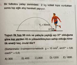 1. Bir futbolcu yatay zemindeki 2 kg kütleli topa vurduktan
sonra top eğik atış hareketi yapıyor.
V₁ = 50m/s
Topun ilk hızı 50 m/s ve yatayla yaptığı açı 37° olduğuna
göre top yerden 45 m yükseklikteyken sahip olduğu kine-
tik enerji kaç Joule'dür?
dea lei
B) 400
37%
(Sürtünmeler önemsenmemektedir. g = 10 m/s², sin37° = 0,6;
cos37° = 0,8)
A) 300
C)-800
D) 1200 E) 1600