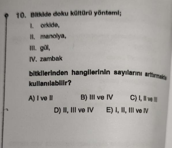 10. Bitkide doku kültürü yöntemi;
1. orkide,
II. manolya,
III. gül,
IV. zambak
bitkilerinden hangilerinin sayılarını arttırmakta
kullanılabilir?
A) I ve II
B) III ve IV
D) II, III ve IV
C) I, II ve III
E) I, II, III ve IV