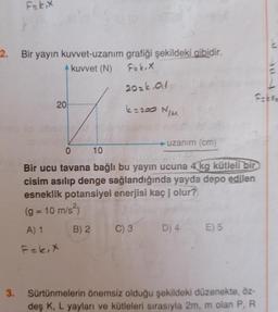 2.
3.
F=k₁x
Bir yayın kuvvet-uzanım
kuvvet (N)
20
grafiği şekildeki gibidir.
F=k,X
20=k.01
6=200 N/M
B) 2
uzanım (cm)
0
10
Bir ucu tavana bağlı bu yayın ucuna 4 kg kütleli bir
cisim asılıp denge sağlandığında yayda depo edilen
esneklik potansiyel enerjisi kaç j olur?
(g = 10 m/s²)
A) 1
F=k, X
C) 3
Fakre
D) 4 E) 5
Sürtünmelerin önemsiz olduğu şekildeki düzenekte, öz-
deş K, L yayları ve kütleleri sırasıyla 2m, m olan P, R