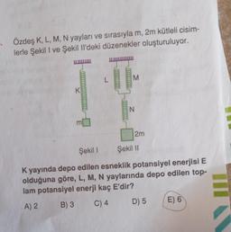 Özdeş K, L, M, N yayları ve sırasıyla m, 2m kütleli cisim-
lerle Şekil I ve Şekil Il'deki düzenekler oluşturuluyor.
K
E
L
M
N
2m
Şekil I Şekil II
K yayında depo edilen esneklik potansiyel enerjisi E
olduğuna göre, L, M, N yaylarında depo edilen top-
lam potansiyel enerji kaç E'dir?
A) 2
B) 3
C) 4
D) 5
E) 6