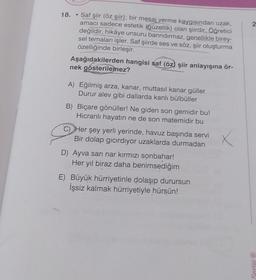 18.
Saf şiir (öz şiir); bir mesaj verme kaygısından uzak,
amacı sadece estetik (güzellik) olan şiirdir. Öğretici
değildir, hikâye unsuru barındırmaz, genellikle birey-
sel temaları işler. Saf şiirde ses ve söz, şiir oluşturma
özelliğinde birleşir.
Aşağıdakilerden hangisi saf (öz) şiir anlayışına ör-
nek gösterilemez?
A) Eğilmiş arza, kanar, muttasil kanar güller
Durur alev gibi dallarda kanlı bülbüller
B) Biçare gönüller! Ne giden son gemidir bu!
Hicranlı hayatın ne de son matemidir bu
C) Her şey yerli yerinde, havuz başında servi
Bir dolap gıcırdıyor uzaklarda durmadan
D) Ayva sarı nar kırmızı sonbahar!
Her yıl biraz daha benimsediğim
E) Büyük hürriyetinle dolaşıp durursun
İşsiz kalmak hürriyetiyle hürsün!
2