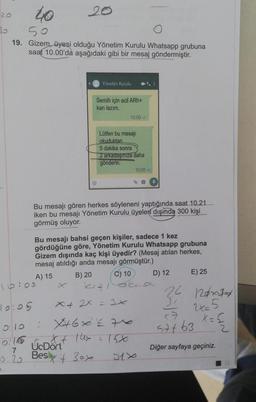 20
40
19. Gizem, üyesi olduğu Yönetim Kurulu Whatsapp grubuna
saat 10.00'da aşağıdaki gibi bir mesaj göndermiştir.
19:05
0.10
0176
16:00
7
0:20
D
20
Yönetim Kurulu
Semih için acil ARh+
kan lazım.
Ⓡ
Lütfen bu mesajı
okuduktan
5 dakika sonra
2 arkadaşınıza daha
gönderin.
10:00
Bu mesajı gören herkes söyleneni yaptığında saat 10.21.
iken bu mesajı Yönetim Kurulu üyeleri dışında 300 kişi
görmüş oluyor.
x + 2x = 3x
: X+6x = 76
UcDont this
Besx30x
Bu mesajı bahsi geçen kişiler, sadece 1 kez
gördüğüne göre, Yönetim Kurulu Whatsapp grubuna
Gizem dışında kaç kişi üyedir? (Mesaj atılan herkes,
mesaj atıldığı anda mesajı görmüştür.)
A) 15
B) 20
2
10:00-
09
C) 10
ska
21x
D) 12
24
31
E) 25
126x10
2x=5
X
57763 * = €
2
Diğer sayfaya geçiniz.