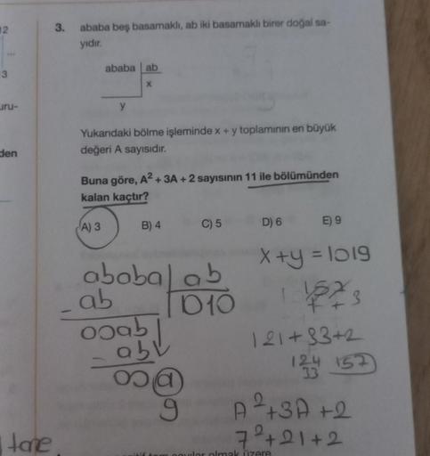 12
3
uru-
den
Itane
3.
ababa beş basamaklı, ab iki basamaklı birer doğal sa-
yıdır.
ababa ab
X
y
Yukarıdaki bölme işleminde x + y toplamının en büyük
değeri A sayısıdır.
Buna göre, A² + 3A + 2 sayısının 11 ile bölümünden
kalan kaçtır?
A) 3
B) 4
ababal ab
0