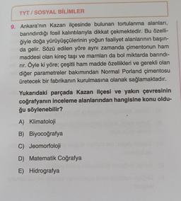 TYT/SOSYAL BİLİMLER
9. Ankara'nın Kazan ilçesinde bulunan tortulanma alanları,
barındırdığı fosil kalıntılarıyla dikkat çekmektedir. Bu özelli-
ğiyle doğa yürüyüşçülerinin yoğun faaliyet alanlarının başın-
da gelir. Sözü edilen yöre aynı zamanda çimentonun ham
maddesi olan kireç taşı ve marnları da bol miktarda barındı-
rır. Öyle ki yöre; çeşitli ham madde özellikleri ve gerekli olan
diğer parametreler bakımından Normal Porland çimentosu
üretecek bir fabrikanın kurulmasına olanak sağlamaktadır.
Yukarıdaki parçada Kazan ilçesi ve yakın çevresinin
coğrafyanın inceleme alanlarından hangisine konu oldu-
ğu söylenebilir?
A) Klimatoloji
B) Biyocoğrafya
C) Jeomorfoloji
D) Matematik Coğrafya
E) Hidrografya