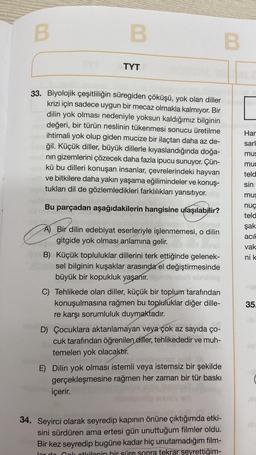 B
B
33. Biyolojik çeşitliliğin süregiden çöküşü, yok olan diller
krizi için sadece uygun bir mecaz olmakla kalmıyor. Bir
dilin yok olması nedeniyle yoksun kaldığımız bilginin
değeri, bir türün neslinin tükenmesi sonucu üretilme
ihtimali yok olup giden mucize bir ilaçtan daha az de-
ğil. Küçük diller, büyük dillerle kıyaslandığında doğa-
nın gizemlerini çözecek daha fazla ipucu sunuyor. Çün-
kü bu dilleri konuşan insanlar, çevrelerindeki hayvan
ve bitkilere daha yakın yaşama eğilimindeler ve konuş-
tukları dil de gözlemledikleri farklılıkları yansıtıyor.
Bu parçadan aşağıdakilerin hangisine ulaşılabilir?
e
TYT
A) Bir dilin edebiyat eserleriyle işlenmemesi, o dilin
gitgide yok olması anlamına gelir.
-B) Küçük topluluklar dillerini terk ettiğinde gelenek-
byst sel bilginin kuşaklar arasında el değiştirmesinde
büyük bir kopukluk yaşanır. Heimte
C) Tehlikede olan diller, küçük bir toplum tarafından
konuşulmasına rağmen bu topluluklar diğer dille-
re karşı sorumluluk duymaktadır.
D) Çocuklara aktarılamayan veya çok az sayıda ço-
cuk tarafından öğrenilen diller, tehlikededir ve muh-
temelen yok olacaktır.
içerir.
vinainemes 20
E) Dilin yok olması istemli veya istemsiz bir şekilde
gerçekleşmesine rağmen her zaman bir tür baskı
34. Seyirci olarak seyredip kapının önüne çıktığımda etki-
sini sürdüren ama ertesi gün unuttuğum filmler oldu.
Bir kez seyredip bugüne kadar hiç unutamadığım film-
lor do Cok otkilenin bir süre sonra tekrar seyrettiğim-
B
Har
sarl
mus
mur
teld
sin
mus
nuç
teld
şak
acık
vak
ni k
35.
inn