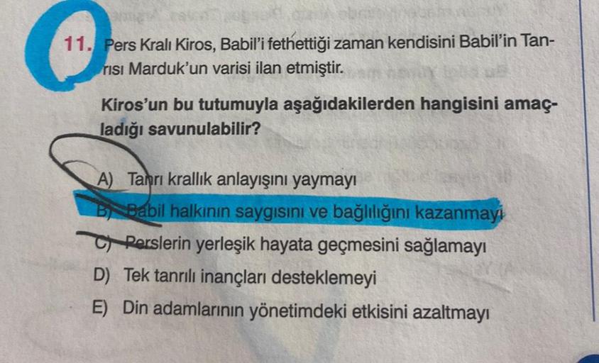 H
11. Pers Kralı Kiros, Babil'i fethettiği zaman kendisini Babil'in Tan-
risi Marduk'un varisi ilan etmiştir.
Kiros'un bu tutumuyla aşağıdakilerden hangisini amaç-
ladığı savunulabilir?
A) Tanrı krallık anlayışını yaymayı
B Babil halkının saygısını ve bağl