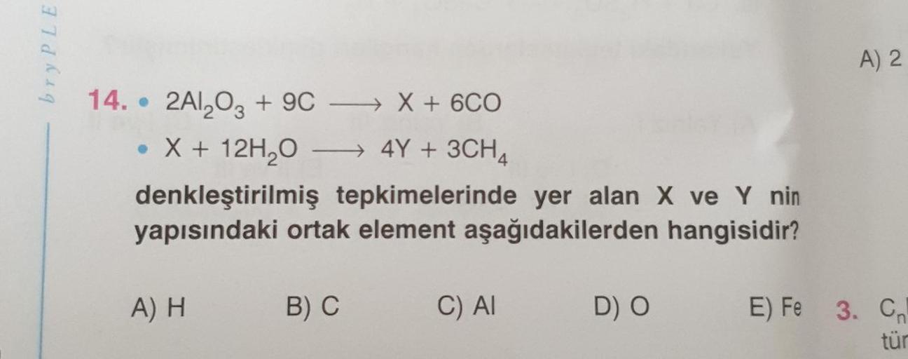 bry PLE
14. 2Al₂O3 + 9CX + 6CO
• X + 12H₂O →→→→ 4Y + 3CH4
denkleştirilmiş tepkimelerinde yer alan X ve Y nin
yapısındaki ortak element aşağıdakilerden hangisidir?
A) H
B) C
C) Al
D) O
A) 2
E) Fe 3. Cn
tür