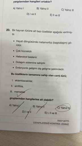 yargılarından hangileri ortaktır?
A) Yalnız I
elitlesdo ulue xnd
Tutel
D) I ve II
●
20. Bir hayvan türüne ait bazı özellikler aşağıda verilmiş-
tir.
lies
●
B) Yalnız II
• Çok hücrelidir.
• Heterotrof beslenir.
Hayat döngüsünde metamorfoz (başkalaşım) gö-
r