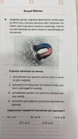 Va
9. Aşağıdaki görsel, coğrafya öğretmeninin sınıfta yaptı-
ğı demir tozu mıknatıs deneyine aittir. Deneyde mik-
natısın yakınında demir tozlarının toplandığı, mıknatı-
sa uzak alanlarda ise demir tozlarının seyrekleştiği gö-
rülmektedir.
Sosyal Bilimler
hyde De
Coğrafya öğretmeni bu deneyi;
(0
-upob
VI (0
(8
(A
I. atmosferdeki bazı gazların oranının yere ve zama-
na göre değiştiği,
A) I ve II
B
II. atmosferin alt katlarından üst katlarına doğru gaz-
larını yoğunluğunun azaldığı,
III. atmosferdeki gazların yer çekiminin etkisiyle dün-
yayı sardığı,
IV. atmosferin gök taşlarının yeryüzüne düşmesini en-
gellediği
D) Ensevi?
bilgilerinden hangilerini kavratmak için yapmıştır?
C) II ve III
lelg
D) II ve IV
B) I ve III
E) III ve IV