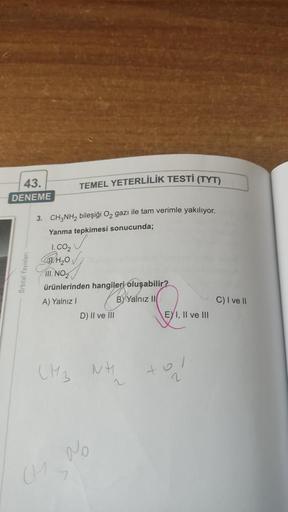 43.
DENEME
Orbital Yayınları
TEMEL YETERLİLİK TESTİ (TYT)
3. CH3NH₂ bileşiği O₂ gazı ile tam verimle yakılıyor.
Yanma tepkimesi sonucunda;
1.CO₂
₂0
III. NO₂
ürünlerinden hangileri oluşabilir?
A) Yalnız I
BY Yalnız II
CM 3
CH
D) II ve III
No
NH
+
EYI, II ve