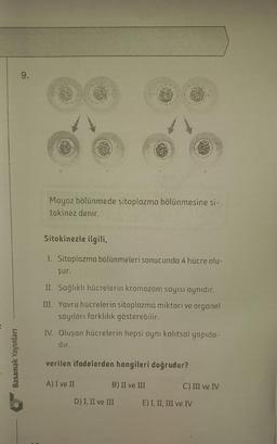 Basamak Yayınları
o
Mayoz bölünmede sitoplazma bölünmesine si-
tokinez denir.
Sitokinezle ilgili,
I. Sitoplazma bölünmeleri sonucunda 4 hücre olu-
r
şur.
II. Sağlıklı hücrelerin kromozom sayısı aynıdır.
III. Yavru hücrelerin sitoplazma miktarı ve organel
sayıları farklılık gösterebilir.
IV. Oluşan hücrelerin hepsi aynı kalıtsal yapıda-
dir.
verilen ifadelerden hangileri doğrudur?
B) II ve III
A) I ve II
D) I, II ve III
C) III ve IV
E) I, II, III ve IV