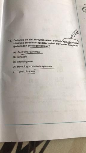 2015
18. Gelişmiş bir dişi bireyden alınan yumurta ana hücresinin
bölünme sürecinde aşağıda verilen olaylardan hangisi di-
ğerlerinden sonra gerçekleşir?
A) Sentromer ayrılması
B) Sinapsis
C) Krossing-over
D) Homolog kromozom ayrılması
E) Tetrat oluşumu