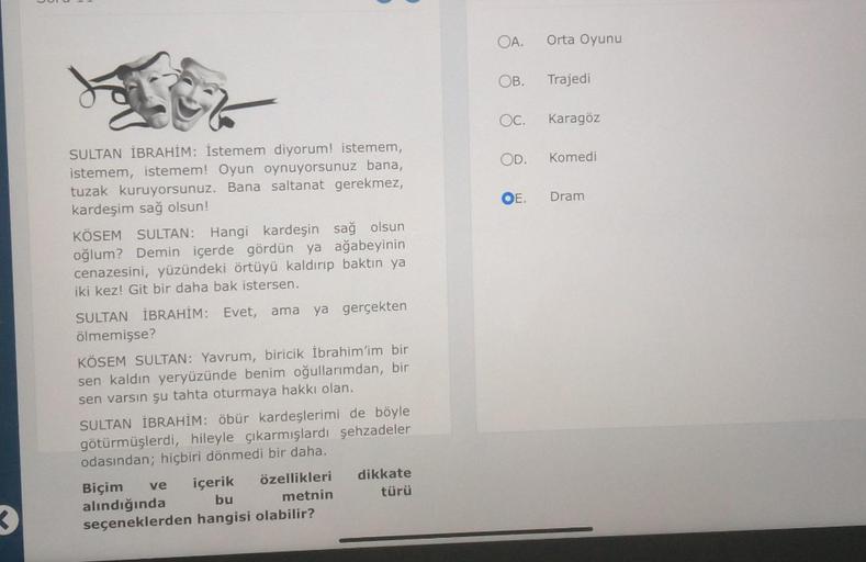 Eite
SULTAN İBRAHİM: İstemem diyorum! istemem,
istemem, istemem! Oyun oynuyorsunuz bana,
tuzak kuruyorsunuz. Bana saltanat gerekmez,
kardeşim sağ olsun!
KÖSEM SULTAN: Hangi kardeşin sağ olsun
oğlum? Demin içerde gördün ya ağabeyinin
cenazesini, yüzündeki ö