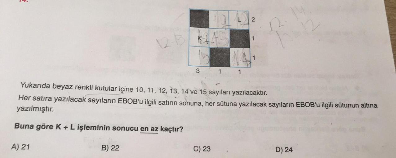 É
3
A) 21
11
C) 23
1
2
1
Yukarıda beyaz renkli kutular içine 10, 11, 12, 13, 14 ve 15 sayıları yazılacaktır.
Her satıra yazılacak sayıların EBOB'u ilgili satirin sonuna, her sütuna yazılacak sayıların EBOB'u ilgili sütunun altına
yazılmıştır.
Buna göre K +