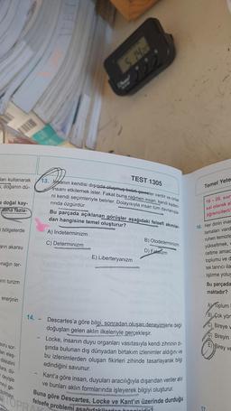 ları kullanarak
s, doğanın dü-
e doğal kay-
daha fazla-
bölgelerde
arın akarsu
nağın ter-
rin turizm
enerjinin
soru sor-
arı eleş-
dikkatini
lara, dü-
deyişle
meyi ge-
bulmayı
dir.
13. Jasanın kendisi dışında oluşmuş-belirli çevreler vardır ve onlar
1305
insanı etkilemek ister. Fakat buna rağmen insan, kendi kaderi-
ni kendi seçimleriyle belirler. Dolayısıyla insan tüm davranışla-
rında özgürdür.
Bu parçada açıklanan görüşler aşağıdaki felsefi akımlar-
dan hangisine temel oluşturur?
A) İndeterminizm
C) Determinizm
14.
WAS
-
5 14/20
222
TEST
E) Liberteryanizm
B) Otodeterminizm
wwwwwww.GPS
D) Fatalizm
lasy
Descartes'a göre bilgi, sonradan oluşan deneyimlerle değil
doğuştan gelen aklın ilkeleriyle gerçekleşir.
ol
Locke, insanın duyu organları vasıtasıyla kendi zihninin dı-
şında bulunan dış dünyadan birtakım izlenimler aldığını ve
bu izlenimlerden oluşan fikirleri zihinde tasarlayarak bilgi
edindiğini savunur.
Kant'a göre insan, duyuları aracılığıyla dışarıdan veriler alır
ve bunları aklın formlarında işleyerek bilgiyi oluşturur.
Buna göre Descartes, Locke ve Kant'ın üzerinde durduğu
felsefe problemi
Temel Yete
16-20. sor
sal olarak al
öğrencileri/
16. Her dinin inar
lamaları vard
ruhen temizle
yükseltmek,
celtme amac
toplumu ve d
tek tanrıcı ila
liştirme yoluy
Bu parçada
maktadır?
A) Toplum
B) Çok yön
C) Bireye v
D) Bireyin
E) Birey ve