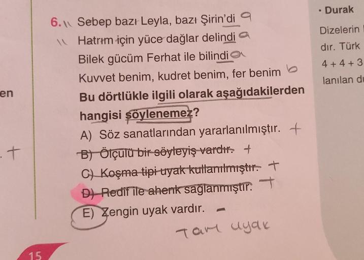 en
.t
15
6. Sebep bazı Leyla, bazı Şirin'di a
Hatrım için yüce dağlar delindia
Bilek gücüm Ferhat ile bilindi
Kuvvet benim, kudret benim, fer benim
Bu dörtlükle ilgili olarak aşağıdakilerden
hangisi şöylenemez?
A) Söz sanatlarından yararlanılmıştır. +
B) Ö